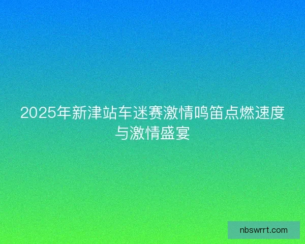 2025年新津站车迷赛激情鸣笛点燃速度与激情盛宴