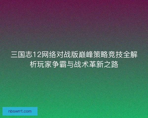 三国志12网络对战版巅峰策略竞技全解析玩家争霸与战术革新之路