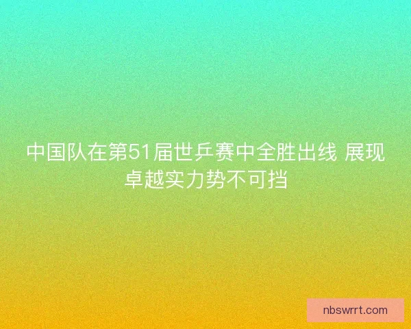 中国队在第51届世乒赛中全胜出线 展现卓越实力势不可挡