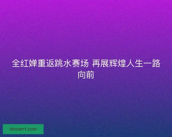 全红婵重返跳水赛场 再展辉煌人生一路向前