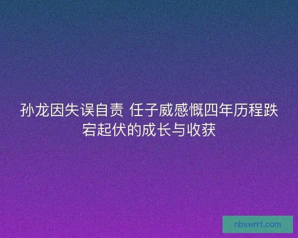 孙龙因失误自责 任子威感慨四年历程跌宕起伏的成长与收获