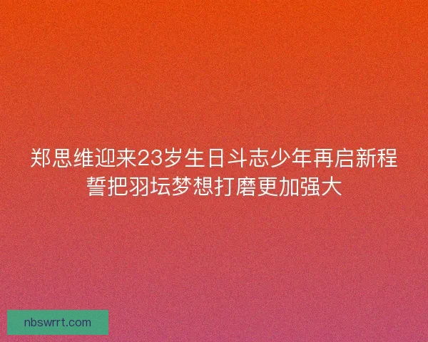 郑思维迎来23岁生日斗志少年再启新程誓把羽坛梦想打磨更加强大 郑思维迎来23岁生日斗志少年再启新程誓把羽坛梦想打磨更加强大