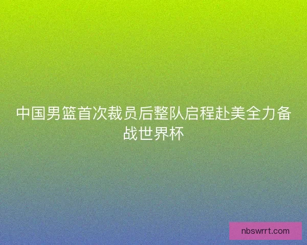 中国男篮首次裁员后整队启程赴美全力备战世界杯 中国男篮首次裁员后整队启程赴美全力备战世界杯