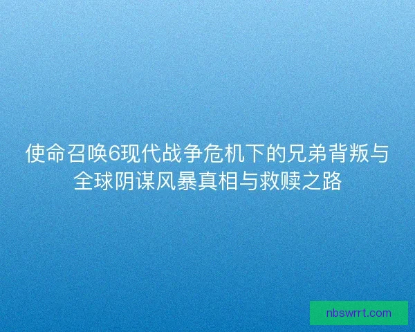 使命召唤6现代战争危机下的兄弟背叛与全球阴谋风暴真相与救赎之路
