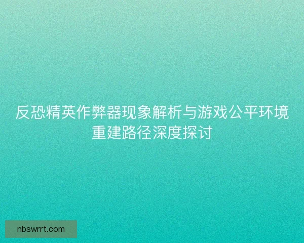 反恐精英作弊器现象解析与游戏公平环境重建路径深度探讨 反恐精英作弊器现象解析与游戏公平环境重建路径深度探讨