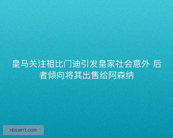 皇马关注祖比门迪引发皇家社会意外 后者倾向将其出售给阿森纳 皇马关注祖比门迪引发皇家社会意外 后者倾向将其出售给阿森纳