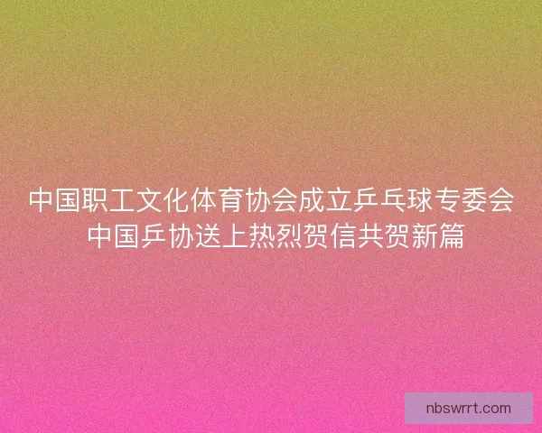 中国职工文化体育协会成立乒乓球专委会 中国乒协送上热烈贺信共贺新篇 中国职工文化体育协会成立乒乓球专委会 中国乒协送上热烈贺信共贺新篇