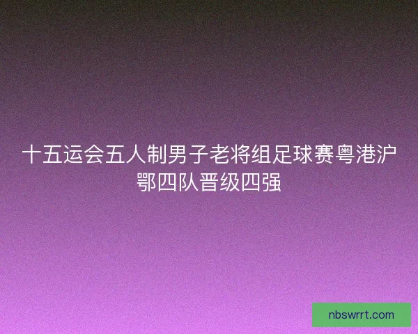 十五运会五人制男子老将组足球赛粤港沪鄂四队晋级四强