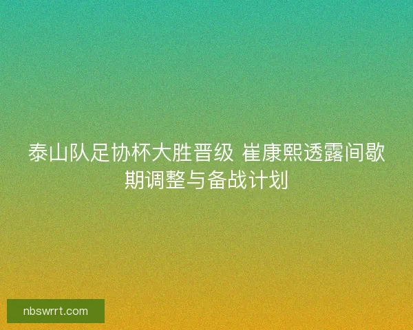 泰山队足协杯大胜晋级 崔康熙透露间歇期调整与备战计划