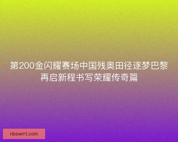 第200金闪耀赛场中国残奥田径逐梦巴黎再启新程书写荣耀传奇篇