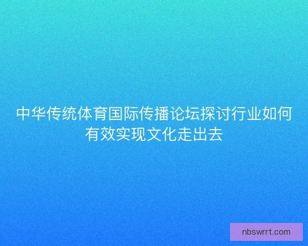 中华传统体育国际传播论坛探讨行业如何有效实现文化走出去 中华传统体育国际传播论坛探讨行业如何有效实现文化走出去
