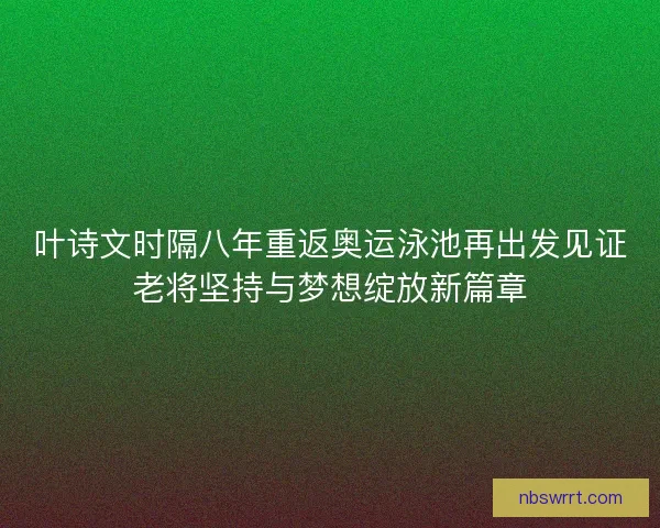 叶诗文时隔八年重返奥运泳池再出发见证老将坚持与梦想绽放新篇章 叶诗文时隔八年重返奥运泳池再出发见证老将坚持与梦想绽放新篇章