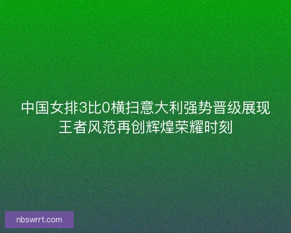 中国女排3比0横扫意大利强势晋级展现王者风范再创辉煌荣耀时刻 中国女排3比0横扫意大利强势晋级展现王者风范再创辉煌荣耀时刻