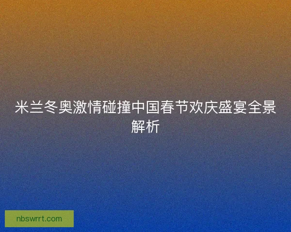 米兰冬奥激情碰撞中国春节欢庆盛宴全景解析 米兰冬奥激情碰撞中国春节欢庆盛宴全景解析