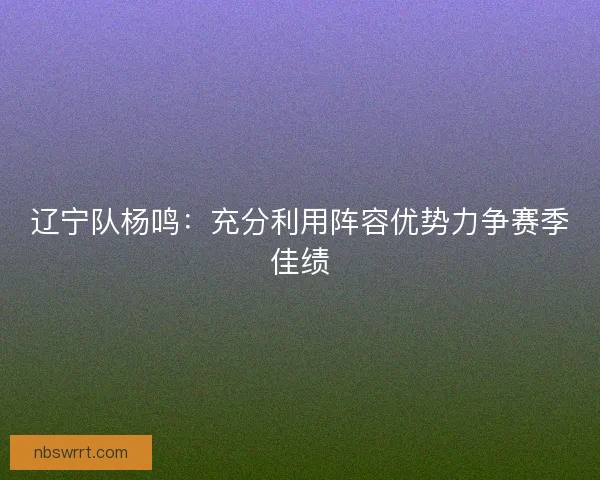 辽宁队杨鸣：充分利用阵容优势力争赛季佳绩