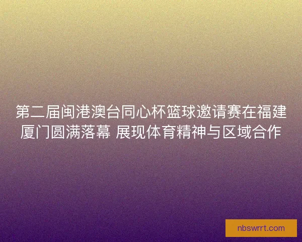 第二届闽港澳台同心杯篮球邀请赛在福建厦门圆满落幕 展现体育精神与区域合作