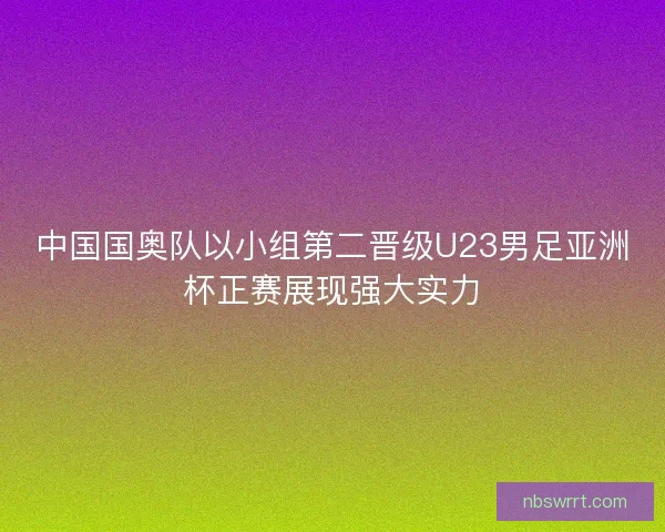 中国国奥队以小组第二晋级U23男足亚洲杯正赛展现强大实力 中国国奥队以小组第二晋级U23男足亚洲杯正赛展现强大实力