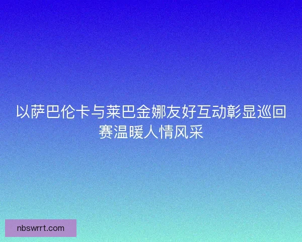 以萨巴伦卡与莱巴金娜友好互动彰显巡回赛温暖人情风采