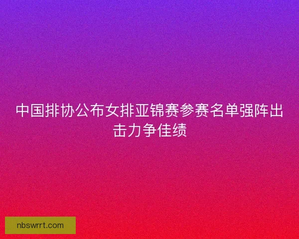 中国排协公布女排亚锦赛参赛名单强阵出击力争佳绩 中国排协公布女排亚锦赛参赛名单强阵出击力争佳绩