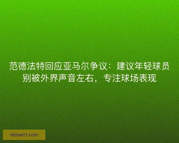 范德法特回应亚马尔争议：建议年轻球员别被外界声音左右，专注球场表现