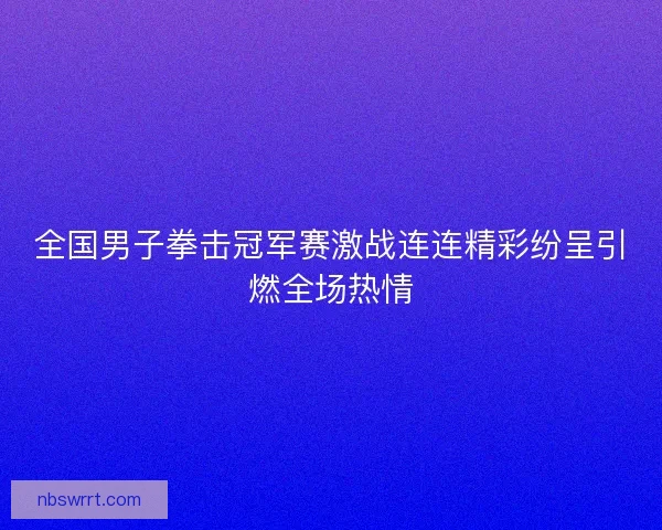 全国男子拳击冠军赛激战连连精彩纷呈引燃全场热情